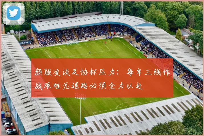 颜骏凌谈足协杯压力：每年三线作战艰难无退路必须全力以赴